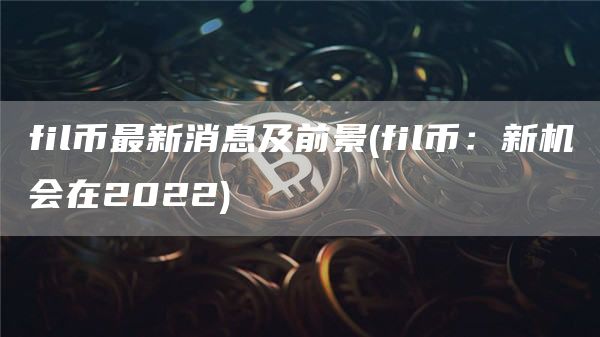 fil币最新消息及前景 - fil币：新机会在2022
